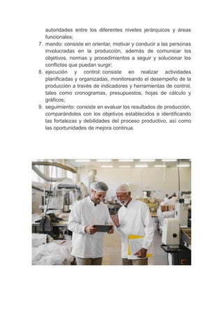 autoridades entre los diferentes niveles jerárquicos y áreas
funcionales;
7. mando: consiste en orientar, motivar y conducir a las personas
involucradas en la producción, además de comunicar los
objetivos, normas y procedimientos a seguir y solucionar los
conflictos que puedan surgir;
8. ejecución y control: consiste en realizar actividades
planificadas y organizadas, monitoreando el desempeño de la
producción a través de indicadores y herramientas de control,
tales como cronogramas, presupuestos, hojas de cálculo y
gráficos;
9. seguimiento: consiste en evaluar los resultados de producción,
comparándolos con los objetivos establecidos e identificando
las fortalezas y debilidades del proceso productivo, así como
las oportunidades de mejora continua.
 