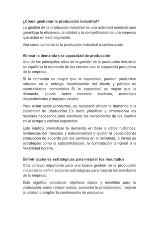 ¿Cómo gestionar la producción industrial?
La gestión de la producción industrial es una actividad esencial para
garantizar la eficiencia, la calidad y la competitividad de una empresa
que actúa en este segmento.
Vea cómo administrar la producción industrial a continuación:
Alinear la demanda y la capacidad de producción
Uno de los principales retos de la gestión de la producción industrial
es equilibrar la demanda de los clientes con la capacidad productiva
de la empresa.
Si la demanda es mayor que la capacidad, pueden producirse
retrasos en la entrega, insatisfacción del cliente y pérdida de
oportunidades comerciales. Si la capacidad es mayor que la
demanda, puede haber recursos inactivos, materiales
desperdiciados y mayores costos.
Para evitar estos problemas, es necesario alinear la demanda y la
capacidad de producción. Es decir, planificar y dimensionar los
recursos necesarios para satisfacer las necesidades de los clientes
en el tiempo y calidad esperados.
Esto implica pronosticar la demanda en base a datos históricos,
tendencias del mercado y estacionalidad y ajustar la capacidad de
producción de acuerdo con los cambios en la demanda, a través de
estrategias como la subcontratación, la contratación temporal o la
flexibilidad horaria.
Definir acciones estratégicas para mejorar los resultados
Otro consejo importante para una buena gestión de la producción
industrial es definir acciones estratégicas para mejorar los resultados
de la empresa.
Esto significa establecer objetivos claros y medibles para la
producción, como reducir costos, aumentar la productividad, mejorar
la calidad o ampliar la combinación de productos.
 
