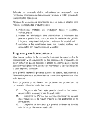 Además, es necesario definir indicadores de desempeño para
monitorear el progreso de las acciones y evaluar si están generando
los resultados esperados.
Algunas de las acciones estratégicas que se pueden adoptar para
mejorar los resultados productivos son:
1. implementar métodos de producción ágiles y esbeltos,
como Kanban;
2. invertir en tecnologías que automaticen u optimicen los
procesos productivos, como el uso de software de gestión
integrada, máquinas inteligentes o sistemas de trazabilidad;
3. capacitar a los empleados para que puedan realizar sus
actividades con mayor eficiencia y calidad;
Programar y monitorear procesos:
Una buena gestión de la producción industrial también implica la
programación y el seguimiento de los procesos de producción. Es
decir, definir los pasos, recursos y plazos necesarios para ejecutar
cada actividad productiva, además de monitorear si se están llevando
a cabo según lo planeado.
Esto permite identificar posibles cuellos de botella, desviaciones o
fallas en los procesos y tomar medidas correctivas o preventivas para
solucionarlos.
Para programar y monitorear los procesos de producción, se
recomienda utilizar herramientas como:
10. Diagrama de Gantt: que permite visualizar las tareas,
responsables y cronogramas de producción;
11. Diagrama de Pareto: que permite identificar las causas
más frecuentes o de mayor impacto de los problemas en la
producción;
12. Diagrama de Ishikawa: que permite analizar las causas
raíz de los problemas en producción.
 