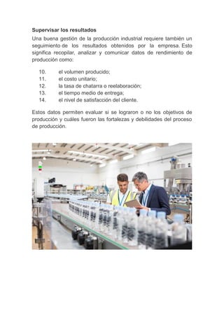 Supervisar los resultados
Una buena gestión de la producción industrial requiere también un
seguimiento de los resultados obtenidos por la empresa. Esto
significa recopilar, analizar y comunicar datos de rendimiento de
producción como:
10. el volumen producido;
11. el costo unitario;
12. la tasa de chatarra o reelaboración;
13. el tiempo medio de entrega;
14. el nivel de satisfacción del cliente.
Estos datos permiten evaluar si se lograron o no los objetivos de
producción y cuáles fueron las fortalezas y debilidades del proceso
de producción.
 