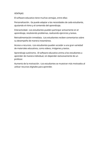 VENTAJAS
El software educativo tiene muchas ventajas, entre ellas:
Personalización. -Se puede adaptar a las necesidades de cada estudiante,
ajustando el ritmo y el contenido del aprendizaje.
Interactividad. -Los estudiantes pueden participar activamente en el
aprendizaje, resolviendo problemas, realizando ejercicios y tareas.
Retroalimentación inmediata. -Los estudiantes reciben comentarios sobre
su desempeño de manera instantánea.
Acceso a recursos. -Los estudiantes pueden acceder a una gran variedad
de materiales educativos, como videos, imágenes y textos.
Aprendizaje autónomo. -El software educativo anima a los estudiantes a
aprender de manera individual, sin depender exclusivamente de un
profesor.
Aumento de la motivación. -Los estudiantes se muestran más motivados al
utilizar recursos digitales para aprender.
 