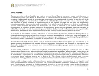 ESCUELA NORMAL SUPERIOR DEL DISTRITO DE BARRANQUILLA
      AUTOEVALUACION DE DESEMPEÑO INSTITUCIONAL - ADI
      2010




CONCLUSIONES:

Cuando se precisa en la profundidad que encierra ser una Normal Superior en nuestro país y particularmente en
nuestra Región Caribe y del Distrito de Barranquilla, se establece una serie de connotaciones entre las que se pueden
mencionar: la identidad, sentido de pertenencia y compromiso, relacionados con la formación de los Docentes de la
localidad y la Región. Lo anterior se hace realidad en la calidad de Educación que se les brinda a los niños y niñas
del Preescolar y básica Primaria, la potencialización de los talentos, la labor con los niños con necesidades
educativas especiales el compromiso con la comunidad frente a la formación de Maestros, es decir, se concibe que la
Escuela normal Superior del Distrito de Barranquilla, en cuanto a totalidad es un contexto educativo donde
continuamente se producen cambios cualitativos, y cuantitativos, a favor de una pedagogía y de una educación de
calidad Superior cada vez más humanizante y desarrolladora. Un lugar donde el Maestro siente que se potencializa
dentro de los principios del mejor sentido de calidad de vida, calidad docente y nuevo proyecto en acción.

En el marco de los cambios sociales y educativos la Escuela Normal Superior del Distrito de Barranquilla se ha
empeñado en la comprensión e interpretación de las prácticas pedagógicas de los Docentes y de sus procesos de
formación, con el objeto de develar creencias, valores y supuestos que subyacen en la práctica pedagógica Didáctica
desarrollada por sus Docentes con el propósito de resignificarlas y de transformarlas.

Desde la fundación de la Escuela Normal hasta la reestructuración del 94 se puede afirmar que la Institución en su
Misión formadora de Maestros, ha asumido diferentes tendencias pedagógicas que subyacen en las prácticas que
desarrollan los Docentes como respuesta a un momento histórico específicos y cuyos efectos se evidencian en sus
acciones cotidianas.

En este sentido, la Normal ha promovido la reflexión permanente sobre la pedagogía asumiéndola como el saber
fundante en la formación del Maestro que se evidencia en su modelo pedagógico: Modelo de Vida Escolar Crítico, el
que se asume como un constructo investigativo resultado de un proceso de reflexión acción crítica sobre el quehacer,
de necesidades y expectativas de la comunidad, desarrollado por sujetos actores sobre su propia práctica educativa
y formativa. Como podemos apreciar en el Modelo de Vida Escolar Crítico fundamentamos dos elementos
constitutivos: Teoría y práctica, las cuales se complementan la una a la otra conllevando a aprendizajes auténticos.

A este modelo confluyen varios teóricos que buscan y desarrollan procesos reconstructivos, la investigación en el
aula, la comprensión del entorno de la sociedad y la cultura como Kemmis, Habermas, Stenhouese, Vigostky entre
otros. Por ello nuestra propuesta se fundamenta desde Kemmis en un currículo práctico a partir de los presupuestos
de las teorías de Habermas, con la que pretendemos formar un maestro no solo en teoría sino en la relación dialéctica

                                                                                                                  23
 
