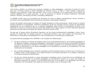 ESCUELA NORMAL SUPERIOR DEL DISTRITO DE BARRANQUILLA
      AUTOEVALUACION DE DESEMPEÑO INSTITUCIONAL - ADI
      2010


entre teoría y práctica, un maestro que construye y aplique un saber pedagógico, e interprete el mundo de lo real,
pero que así mismo conozca la forma ideológica de cohesión social y se libere a través trabajos cooperativos,
dinámicos, auto reflexivos contra toda injusticia. Todo lo cual se evidencia con la construcción de sus planes de
estudios reflejados en su malla curricular, la que se estructura en campos de trabajos académicos: Desarrollo
Humano, Ciencias, Comunidad y Escuela, Tecnología y Bilingüismo.

La ENSDB concibe como una comunidad que interactúa con base al diálogo, permitiéndonos recrear, construir y
reconstruir nuevas posibilidades frente al fenómeno educativo y aprendizajes auténticos.

Su plan de estudios estructurado en Campos de Trabajo Académico y Temas generadores desde los que se orientan
procesos dinámicos de aprendizaje, situaciones problémicas desde los conceptos previos y desde los aprendizajes
significativos de sus estudiantes que en su práctica pedagógica deben llevarlo al entendimiento humano, en la
formación de valores en acción que busca la formación integral como sujetos capaces de tomar decisiones oportunas
pertinentes y justas bajo los principios del respeto, tolerancia, justicia y ética.

De aquí que se busque formar Normalistas Superiores con una buena fundamentación pedagógica, críticos, éticos,
gestores de cambio que les permita promover su desarrollo personal y que sean capaces de innovaciones de
desarrollar su creatividad y sensibilidad frente a las necesidades de su contexto para transformarlo.

La fundamentación pedagógica de la ENSDB es una condición de calidad porque:

     En ella se evidencia un contexto de tradición crítica en los antecedentes históricos de la práctica pedagógica en
      los diferentes modelos y tendencias pedagógicos, evidenciados en la forma de diseñar y desarrollar los planes
      de estudio, las jornadas de reflexión en los campos de trabajo académico, en la evaluación desde los diferentes
      ámbitos y dimensiones, en los diarios pedagógico de los estudiantes y docentes y convalidaciones de otras
      Instituciones de la localidad.

     En su modelo Pedagógico tiene conceptos, principios y criterios fundamentado en teóricos que se evidencian en
      la Misión, Visión, en los principios, en su malla curricular, en el trabajo comunitario, en su enfoque evaluativo y
      en el proceso de gestión administrativa.

     Su plan de estudio diseñado en temas generadores focalizados hacia el desarrollo de las habilidades de
      pensamiento se orientan en la práctica pedagógica al entendimiento humano en el marco del respeto, la
      tolerancia, proyección de valores, en la formación inicial que se les propicia a los estudiantes del ciclo que
      responden a las necesidades de la región y en la forma creativa como se construye el PEI.


                                                                                                                      24
 