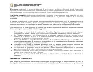 ESCUELA NORMAL SUPERIOR DEL DISTRITO DE BARRANQUILLA
      AUTOEVALUACION DE DESEMPEÑO INSTITUCIONAL - ADI
      2010


El contexto manifestado en la zona de influencia de la Normal pero también en el contexto global, ha permitido
organizar su currículo en coherencia con las necesidades del entorno, propiciando una acción educativa plenamente
contextualizada que permita trascender las fronteras de la Escuela a través de su proyección.

La práctica pedagógica invita en su realidad vivida a posibilitar el aprendizaje del saber específico, del saber
científico, pues son trabajados interdisciplinariamente atendiendo a la formación académica Y la formación
pedagógica.

El quehacer curricular en la ENSDB evidencia sus procesos de interdisciplinariedad a través de sus mediadores en la
estructura de la malla curricular y diarios pedagógicos en donde se plasman los registros de proyectos que han
surgido de interrogantes en la aplicación del Modelo Pedagógico y la vivencia de la teoría expuesta anteriormente.

Como todo proceso, ha tenido momentos de dificultad que se vienen superando de acuerdo a la capacidad constante
de sus actores para lograr equilibrio entre teoría y práctica.

     Se constituyen en la base de la formación de los Normalistas Superiores como se evidencia en la estructura
      curricular que es flexible y permite hacer adecuaciones y ajustes en el desarrollo del quehacer pedagógico.
     Los Principios Pedagógicos son el fundamento de la pedagogía integrados en teoría y práctica como se
      evidencia en los trabajos de aula, en la producción de textos, en los proyectos liderados por parte de los
      estudiantes de la Formación Complementaria y docentes.
     Existe en la ENSDB una resignificación de la realidad y de los problemas educativos que se consolidan en la
      coherencia y estructuración de la formación del estudiante, en los trabajos de campo, académico, evidenciado
      en su registro pedagógico y en el proyecto de práctica.
     La articulación que tienen los principios pedagógicos en el PEI permiten definir el proceso evaluativo que
      atiende las competencias de desempeño de los estudiantes y el desarrollo de los egresados.
     Del mismo modo, la Institución a través de sus Directivos Docentes, propician la interacción con los estudiantes
      y permiten el desarrollo de valores y la construcción de sus proyectos de vida.
     Se observa que en cada área o campo académico se abordan situaciones que permiten mirar críticamente la
      realidad social, cultural de la región y del país.
     Sin embargo, es preocupante la crisis de valores, el individualismo, el contexto donde se desarrolla el
      estudiante.

LA FORMACION INVESTIGATIVA:

En el proceso de transformación que ha venido experimentado la Normal y desde su Modelo pedagógico MOVIEC, la
investigación se ha asumido como un proceso cotidiano dé” carácter formativo” considerada como un eje transversal
                                                                                                                   26
 