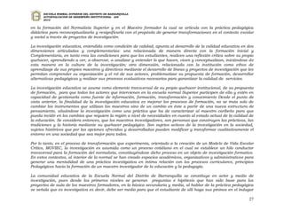 ESCUELA NORMAL SUPERIOR DEL DISTRITO DE BARRANQUILLA
      AUTOEVALUACION DE DESEMPEÑO INSTITUCIONAL - ADI
      2010


en la formación del Normalista Superior y en el Maestro formador la cual se articula con la práctica pedagógica
didáctica para reconceptualizarla y resignificarla con el propósito de generar transformaciones en el contexto escolar
y social a través de proyectos de investigación.

La investigación educativa, entendida como condición de calidad, apunta al desarrollo de la calidad educativa en dos
dimensiones articuladas y complementarias: una relacionada de manera directa con la formación inicial y
Complementaria, en tanto crea las condiciones para que los estudiantes, realicen una reflexión crítica sobre su propio
quehacer, aprendiendo a ver, a observar, a analizar y entender lo que hacen, viven y conceptualizan, iniciándose de
esta manera en la cultura de la investigación; otra dimensión, relacionada con la institución como ethos de
aprendizaje de sus propios maestros y directivos mediante el desarrollo de líneas y proyectos de investigación que les
permitan comprender su organización y el rol de sus actores, problematizar su propuesta de formación, desarrollar
alternativas pedagógicas y realizar sus procesos evaluativos necesarios para garantizar la calidad de servicios.

La investigación educativa se asume como elemento transversal de su propio quehacer institucional, de su propuesta
de formación, para que todos los actores que intervienen en la escuela normal Superior participen de ella y estén en
capacidad de gestionarla como fuente de información, formación, transformación y conocimiento Desde el punto de
vista anterior, la finalidad de la investigación educativa es mejorar los procesos de formación, no se trata solo de
cambiar los instrumentos que utilizan los maestros sino de un cambio en éste a partir de una nueva estructura de
pensamiento, situándose la investigación como una práctica que ha de caracterizar al maestro caribeño para que
pueda incidir en los cambios que requiere la región a nivel de necesidades en cuanto al estado actual de la calidad de
la educación. Se considera entonces, que los maestros investigadores, son personas que construyen las prácticas, las
tradiciones y la historia mediante su quehacer pedagógico. Son sujetos activos de la investigación en la sociedad,
sujetos históricos que por las opciones ofrecidas y desarrolladas pueden modificar y transformar cualitativamente el
entorno en una sociedad que sea mejor para todos.

Por lo tanto, en el proceso de transformación que experimenta, orientado a la creación de un Modelo de Vida Escolar
Crítico, MOVIEC, la investigación es asumida como un proceso cotidiano en el cual se establece un hilo conductor
transversal para la formación del normalista, constituyéndose dicho proceso en un objeto de investigación formativo.
En estos contextos, al interior de la normal se han creado espacios académicos, organizativos y administrativos para
generar una mentalidad de una práctica investigativa en intima relación con los procesos curriculares, principios
Pedagógicos hacia la formación de un maestro investigador de la educación y la pedagogía.

La comunidad educativa de la Escuela Normal del Distrito de Barranquilla se constituye en actor y medio de
investigación, pues desde los primeros niveles se generan preguntas e hipótesis que han sido base para los
proyectos de aula de los maestros formadores, en la básica secundaria y media, al hablar de la práctica pedagógica
se señala que es investigativa es decir, debe ser medio para que el estudiante de allí haga sus pininos en el indagar

                                                                                                                   27
 