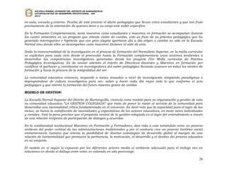 ESCUELA NORMAL SUPERIOR DEL DISTRITO DE BARRANQUILLA
      AUTOEVALUACION DE DESEMPEÑO INSTITUCIONAL - ADI
      2010


en aula, escuela y entorno. Prueba de este proceso el diario pedagógico que llevan estos estudiantes y que son fruto
precisamente de la orientación de quienes tiene a su cargo este saber específico.

En la Formación Complementaria, tanto maestros como estudiantes o maestros en formación se acompañan durante
los cuatro semestres en un proyecto que orienta visión de cambio, este es fruto de su práctica pedagógica que ha
generado interrogantes e hipótesis que con gran alegría aportaron día a día origen a cambio no sólo en la Escuela
Normal sino donde ellos se desempeñan como maestros titulares al salir de esta.

Dada la transversalidad de la investigación en el proceso de formación del Normalista Superior, en la malla curricular
se explicitan para cada ciclo desde el preescolar hasta la Formación complementaria unas acciones tendientes a
desarrollar las competencias investigativas generadas desde los proyecto (Ver Malla curricular de Práctica
Pedagógica Investigativa). Es de anotar además el interés de Directivos docentes y Maestros en formación por
cualificar el quehacer y constituirse en investigadores del saber pedagógico llevando avances en todos los niveles de
formación y hacia la procura de la integralidad del ser.

La comunidad educativa entonces, responde a metas trazadas a nivel de investigación rompiendo paradigmas e
impregnándose de cultura investigativa para ser, saber y hacer cada día mejor todo lo que conforma el acto
pedagógico y que orienta la formación del futuro maestro gestor de cambio.

MODELO DE GESTION:

La Escuela Normal Superior del Distrito de Barranquilla, vivencia como modelo para su organización y gestión de esta
su comunidad educativa “LA GESTION COLEGIADA” que trata de poner la razón al servicio de la comunidad para
desarrollar una racionalidad crítica fundamentada en el consenso. Es decir más que la capacidad para el logro de las
metas, se busca la satisfacción de necesidades y expectativas de los actores educativos, en tanto seres individuales
y sociales. Vale la pena precisar que el propósito central de la gestión colegiada es el logro del entendimiento a través
de una relación reciproca de participación de diálogos y acuerdos.

En la cotidianidad institucional Maestros en Formación y Formadores, dan vida a este tomándolo como un proceso
antítesis del poder vertical de las administraciones tradicionales y por el contrario vive un proceso histórico social
eminentemente humano que orienta la posibilidad de diseñar estrategias de desarrollo global al margen de una
relación de horizontalidad que promueve la pertinencia, la motivación, el desarrollo y el destino del proceso educativo
en su conjunto.

El modelo en sí según lo expuesto por los diferentes actores media el ambiente adecuado para el trabajo rico en
relaciones en donde el diálogo entre estos es valorado en alto porcentaje.

                                                                                                                      28
 