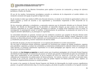 ESCUELA NORMAL SUPERIOR DEL DISTRITO DE BARRANQUILLA
      AUTOEVALUACION DE DESEMPEÑO INSTITUCIONAL - ADI
      2010


programas por parte de los Maestro Formadores para agilizar el proceso de evaluación y entrega de informes
periódicos a Padres de Familia.

El uso de los medios, herramientas tecnológicas actuales es evidencia de la disposición al cambio debido a la
invitación constante del equipo de gestión al logro de estas.

Es de resaltar la labor que realiza la ENS como Escuela Inclusiva, en donde se les brinda la oportunidad a niños con
déficit cognitivo y social de acuerdo a sus capacidades y necesidades respetando el libre desarrollo de su
personalidad.

En las encuestas aplicadas a estudiantes, y egresados expresan que la formación ofrecida por        la Escuela Normal
Superior del Distrito de Barranquilla les ha permitido un desarrollo integral, ya que cuenta         con docentes que
muestran seguridad en su saber especifico, privilegian la reflexión, el trabajo tanto individual    como en grupo, la
investigación, la participación actual, el análisis, el planteamiento de problemas, la producción   de textos y en su
mayoría atienden dificultades y se preocupan en superarlas.

La comunidad educativa en general, reconoce que los ambientes escolares que propicia la Escuela Normal están
acorde con la formación del estudiante en donde existe un clima de democracia, diálogo, respeto, tolerancia, lo que
favorece su desarrollo personal, la libre expresión y el cuestionamiento y la argumentación en el diálogo de docentes
y estudiantes para afrontar y resolver situaciones de diversa índole.

La dirección de grupo y la hora de integración es un espacio para fortalecer la acción comunicativa:
Por otro lado la institución brinda momentos especiales de encuentros por campos de trabajo académico, espacios
para planificar, organizar y evaluar las actividades y compromisos fortaleciendo la reflexión crítica de la práctica de
cada docente, el compartir experiencias registradas en su diario pedagógico que algunas veces se construyen en
temas de seminarios y talleres.

En relación con los tiempos y espacios se puede anotar que el quehacer pedagógico de la Escuela Normal Superior
del Distrito de Barranquilla se caracteriza por poseer un horario que permite el desarrollo de todas las actividades de
cada nivel, realizándose en dos jornadas, la de la mañana de 6:30 a.m. hasta las 12:30 p.m., las cuales son
utilizadas por el preescolar, los grados pares de básica primaria, los octavos, novenos y la media en jornada única;
la tarde es de 12:30 p.m. hasta las 6:20 p.m. para los grados impares de básica primaria, sexto, séptimo. La
Formación Complementaria funciona en ambas jornadas.

En cuanto a los espacios la Escuela Normal Superior del Distrito de Barranquilla ha tenido avances significativos
gracias a la gestión administrativa (ley 21) recursos propios y de fondo de padres de familia se ha logrado construir

                                                                                                                    30
 