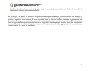 ESCUELA NORMAL SUPERIOR DEL DISTRITO DE BARRANQUILLA
         AUTOEVALUACION DE DESEMPEÑO INSTITUCIONAL - ADI
         2010


  duraderos fortaleciendo un ambiente propicio para el aprendizaje encaminado más hacia el desarrollo de
  competencias humanas, pedagógicas y sociales.



Por tal razón, se procura la realización de procesos pedagógicos cooperativos y autogestionarios que permiten el
análisis reflexivo de las interacciones que se dan entre actores basados en principios de autonomía, responsabilidad,
respeto y tolerancia, caracterizando la auto evaluación como un proceso colectivo, consciente e intencionado con
finalidades claras para garantizar el alcance de la propuesta de formación asumida. Vista así, la ADI la concebimos
como un proceso investigativo que busca conocer las fortalezas y debilidades para proponer metas que contribuyen a
nuestro PMI desde lo individual, grupal e institucional fortaleciendo la identidad y proyección de nuestra Escuela
Normal Superior del Distrito de Barranquilla.


  .




                                                                                                                   4
 