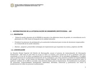 ESCUELA NORMAL SUPERIOR DEL DISTRITO DE BARRANQUILLA
       AUTOEVALUACION DE DESEMPEÑO INSTITUCIONAL - ADI
       2010




1. SISTEMATIZACION DE LA AUTOEVALUACIÓN DE DESEMPEÑO INSTITUCIONAL – ADI

1.1 . PROPÓSITOS

   o    Valorar la acción educativa de la ENSDB en atención a las diferentes áreas de gestión, en concordancia con lo
       planteado en el PEI, hacia la búsqueda de la calidad educativa.

   o   Fortalecer los procesos de participación y la autonomía institucional para la toma de decisiones responsables
       en el desarrollo de la acción educativa.

   o   Diseñar, proponer y desarrollar estrategias de mejoramiento que respondan las metas y objetivos del PEI.

1.2. JUSTIFICACIÓN

La Escuela Normal Superior del Distrito de Barranquilla, asume el proceso de Autoevaluación de Desempeño
Institucional - ADI como un acto ético en el que se mira a sí misma y da cuenta de su ser y quehacer, para que,
examinada a la luz de los fines y propósitos de la educación colombiana, de los principios pedagógicos, se juzgue
sobre la pertinencia de su propuesta de formación de los ciudadanos, que como maestros, tendrán la responsabilidad
de formar a los niños en los niveles de Preescolar y Básica Primaria. La ADI como reflexión permanente sobre el
quehacer cotidiano de la ENS es asumida como elemento básico para el mejoramiento. Se fundamenta en principios
de autonomía, responsabilidad, participación, objetividad, identidad, coherencia y pertenencia con miras al
fortalecimiento de todos los procesos institucionales.

                                                                                                                       5
 