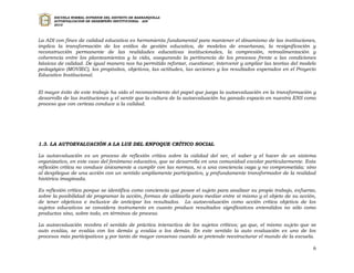 ESCUELA NORMAL SUPERIOR DEL DISTRITO DE BARRANQUILLA
      AUTOEVALUACION DE DESEMPEÑO INSTITUCIONAL - ADI
      2010




La ADI con fines de calidad educativa es herramienta fundamental para mantener el dinamismo de las instituciones,
implica la transformación de los estilos de gestión educativa, de modelos de enseñanza, la resignificación y
reconstrucción permanente de las realidades educativas institucionales, la compresión, retroalimentación y
coherencia entre los planteamientos y la vida, asegurando la pertinencia de los procesos frente a las condiciones
básicas de calidad. De igual manera nos ha permitido reforzar, cuestionar, intervenir y ampliar las teorías del modelo
pedagógico (MOVIEC), los propósitos, objetivos, las actitudes, las acciones y los resultados esperados en el Proyecto
Educativo Institucional.


El mayor éxito de este trabajo ha sido el reconocimiento del papel que juega la autoevaluación en la transformación y
desarrollo de las instituciones y el sentir que la cultura de la autoevaluación ha ganado espacio en nuestra ENS como
proceso que con certeza conduce a la calidad.




1.3. LA AUTOEVALUACIÓN A LA LUZ DEL ENFOQUE CRÍTICO SOCIAL

La autoevaluación es un proceso de reflexión crítica sobre la calidad del ser, el saber y el hacer de un sistema
organizativo, en este caso del fenómeno educativo, que se desarrolla en una comunidad escolar particularmente. Esta
reflexión crítica no conduce únicamente a cumplir con las normas, ni a una conciencia vaga y no comprometida; sino
al despliegue de una acción con un sentido ampliamente participativo, y profundamente transformador de la realidad
histórica imaginada.

Es reflexión crítica porque se identifica como conciencia que posee el sujeto para analizar su propio trabajo, esfuerzo,
sobre la posibilidad de programar la acción, formas de utilizarla para mediar entre sí mismo y el objeto de su acción,
de tener objetivos e inclusive de anticipar los resultados. La autoevaluación como acción crítica objetiva de los
sujetos educativos se considera instrumento en cuanto produce resultados significativos entendidos no sólo como
productos sino, sobre todo, en términos de proceso.

La autoevaluación recobra el sentido de práctica interactiva de los sujetos críticos; ya que, el mismo sujeto que se
auto evalúa, se evalúa con los demás y evalúa a los demás. En este sentido la auto evaluación es uno de los
procesos más participativos y por tanto de mayor consenso cuando se pretende reestructurar el mundo de la escuela.

                                                                                                                      6
 