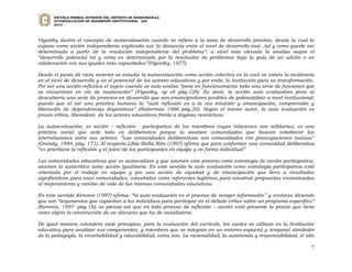 ESCUELA NORMAL SUPERIOR DEL DISTRITO DE BARRANQUILLA
      AUTOEVALUACION DE DESEMPEÑO INSTITUCIONAL - ADI
      2010




Vigostky ilustra el concepto de autoevaluación cuando se refiere a la zona de desarrollo próximo, desde la cual la
expone como acción independiente explicada así: la distancia entre el nivel de desarrollo real...tal y como puede ser
determinado a partir de la resolución independiente del problema”; a nivel más elevado la analiza según el
“desarrollo potencial tal y como es determinado por la resolución de problemas bajo la guía de un adulto o en
colaboración con sus iguales más capacitados”(Vigostky, 1977).

Desde el punto de vista anterior se estudia la autoevaluación como acción colectiva en la cual se valora la incidencia
en el nivel de desarrollo y en el potencial de los actores educativos y por ende, la institución para su transformación.
Por ser una acción reflexiva el sujeto cuando se auto evalúa “pone en funcionamiento toda una serie de funciones que
se encuentran en vía de maduración” (Vigostky, op cit pág.126). Es decir, la acción auto evaluadora pone al
descubierto una serie de procesos en desarrollo que son emancipadores posibles de potencializar a nivel institucional;
puesto que al ser una práctica humana la “auto reflexión es a la vez intuición y emancipación, comprensión y
liberación de dependencias dogmáticas” (Habermas 1986 pág.20). Según el mismo autor, la auto evaluación es
praxis crítica, liberadora de los actores educativos frente a dogmas restrictivos.

La autoevaluación, es acción – reflexión - participativa de los miembros cuyas relaciones son solidarias; es una
práctica social que ante todo es deliberativa porque la asumen comunidades que buscan establecer las
interrelaciones entre sus actores. “Las comunidades deliberativas son comunidades con preocupaciones mutuas”
(Grundy, 1994, pág. 171). Al respecto Libia Stella Niño (1997) afirma que para conformar una comunidad deliberativa
“es prioritario la reflexión y el juicio de los participantes en equipo y en forma individual”

Las comunidades educativas que se autoevalúan y que asumen este proceso como estrategia de acción participativa,
asumen la autocrítica como acción igualitaria. En este sentido la auto evaluación como estrategia participativa está
orientada por el trabajo en equipo y por una acción de equidad y de emancipación que lleva a resultados
significativos para esas comunidades, concebidos como referentes legítimos para construir propuestas encaminadas
al mejoramiento y cambio de vida de las mismas comunidades educativas.

En este sentido Kemmis (1997) afirma: “la auto evaluación es el proceso de recoger información” y continúa diciendo
que son “argumentos que capacitan a los individuos para participar en el debate crítico sobre un programa específico”
(Kemmis, 1997: pág.18); se piensa así que en todo proceso de reflexión – acción está presente la praxis que tiene
como objeto la construcción de un discurso que ha de socializarse.

De igual manera considera siete principios, para la evaluación del currículo, los cuales se utilizan en la Institución
educativa para analizar sus componentes, y miembros que se integran en un entorno espacial y temporal alrededor
de la pedagogía, la enseñabilidad y educabilidad, estos son. La racionalidad, la autonomía y responsabilidad, el alto

                                                                                                                      7
 