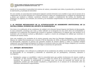 ESCUELA NORMAL SUPERIOR DEL DISTRITO DE BARRANQUILLA
      AUTOEVALUACION DE DESEMPEÑO INSTITUCIONAL - ADI
      2010


interés de la comunidad, la pluralidad del sistema de valores, comunidad auto crítica, la producción y distribución de
la información y el principio de idoneidad.

En este sentido, la autoevaluación institucional adquiere carácter formativo en la medida en que esté al servicio de la
comprensión de la acción educativa de la Escuela normal en todas sus manifestaciones y enriquece de informaciones
y juicios que conducen a reforzar, cuestionar, intervenir, ampliar o complementar las teorías, los modelos, los
propósitos, los objetivos, las actitudes, las acciones y los resultados comprometidos en el procesos formativo asumido
en el PEI.


2. EL PROCESO METODOLOGICO DE LA AUTOEVALUACIÓN DE DESEMEPEÑO INSTITUCIONAL EN LA
ESCUELA NORMAL SUPERIOR DEL DISTRITO DE BARRANQUILLA

Con miras a la verificación de las condiciones de calidad, de la Escuela Normal Superior del Distrito de Barranquilla,
la auto evaluación, constituye una seria y crítica reflexión en la búsqueda de una visión clara de la finalidades y
propósitos en la aplicación del proyecto que enmarca el quehacer institucional y el impacto que este produce en la
sociedad a fin de detectar avances y dificultades a superar a través de estrategias de calidad que reorienten el
horizonte de nuestra misión.

Ante esta realidad y los resultados de la misma tomando como base los Principios Pedagógicos y las condiciones
Básicas de calidad determinadas por el decreto 4790 de Diciembre de 2008, La Escuela Normal Superior del Distrito
de Barranquilla, emprende un proceso que garantice analizar de manera objetiva y crítica su compleja realidad
empleando una metodología participativa en donde se involucran todos los entes del cuerpo colegiado y se escuchan
de manera detallada a cada uno de estos para llegar a consensos de apreciación.

2.1. ENFOQUE METODOLÓGICO

El diseño metodológico de la ADI para La verificación de las condiciones de calidad de la Escuela Normal del Distrito
de Barranquilla en su concepción y desarrollo se caracterizó por ser participativo, consciente, valorativo e
investigativo.

    Participativo: porque se sensibilizó a toda la comunidad para que pudiera involucrarse de manera amplia y
     deliberada; se hizo consulta amplia y oportuna a todos los actores de la comunidad y a cada uno de sus
     miembros. En particular, la participación se privilegió como una forma de asunción del interés por los
     significados sociales que sólo pueden estudiarse y comprenderse en el contexto de la interacción entre los
     individuos directamente comprometidos.

                                                                                                                     8
 