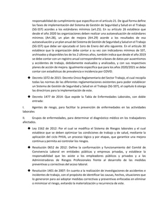 responsabilidad de cumplimiento que especifica en el artículo 21. De igual forma define
las fases de implementación del Sistema de Gestión de Seguridad y Salud en el Trabajo
(SG-SST) acordes a los estándares mínimos (art.25). En su artículo 26 establece que
desde el año 2020 las organizaciones deben realizar una autoevaluación de estándares
mínimos (Art.28), un plan de mejora (Art.29) acorde a los resultados de esa
autoevaluación y un plan anual del Sistema de Gestión de Seguridad y Salud en el Trabajo
(SG-SST) que debe ser ejecutado el 1ero de Enero del año siguiente. En el artículo 30
establece que la organización debe contar a su vez con indicadores mínimos de SST,
archivados y disponibles los de los 2 últimos años, también indica que desde el año 2019
se debe contar con un registro anual correspondiente a bases de datos por ausentismos
y accidentes de trabajo, debidamente evaluados y analizados, y con sus respectivos
planes de acción de mejora. Igualmente especifica que para los años 2020/2021 se debe
contar con estadísticas de prevalencia e incidencia por COVID.
 Decreto 1072 de 2015: Decreto Único Reglamentario del Sector Trabajo, el cual recopila
todas las normas de las diferentes reglamentaciones existentes para poder establecer
un Sistema de Gestión de Seguridad y Salud en el Trabajo (SG-SST), el capítulo 6 otorga
las directrices para la implementación de este.
 Decreto 1477 de 2014: Que expide la Tabla de Enfermedades Laborales, con doble
entrada:
I. Agentes de riesgo, para facilitar la prevención de enfermedades en las actividades
laborales
II. Grupos de enfermedades, para determinar el diagnóstico médico en los trabajadores
afectados.
 Ley 1562 de 2012: Por el cual se modifica el Sistema de Riesgos laborales y el cual
establece que se deben optimizar las condiciones de trabajo y de salud, mediante la
aplicación del ciclo PHVA, un proceso lógico y por etapas, que garantice una mejora
continua y permita así controlar los riesgos.
 Resolución 0652 de 2012: Define la conformación y funcionamiento del Comité de
Convivencia Laboral en entidades públicas y empresas privadas, y establece la
responsabilidad que les asiste a los empleadores públicos y privados y a las
Administradoras de Riesgos Profesionales frente al desarrollo de las medidas
preventivas y correctivas del acoso laboral.
 Resolución 1401 de 2007: En cuanto a la realización de investigaciones de accidentes e
incidentes de trabajo, con el propósito de identificar las causas, hechos, situaciones que
lo generaron para así adoptar medidas correctivas y preventivas enfocadas en eliminar
o minimizar el riesgo, evitando la materialización y recurrencia de este.
 