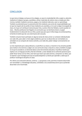 CONCLUSION
Lo que más se trabaja y se busca en los colegios, es sacar la creatividad de niño y captar su atención,
mediante el trabajo en grupos, asambleas, utilizar materiales de colores vivos y creados por ellos
mismos, también mediante canciones, juegos y me mediante todo esto, sacar un aprendizaje.
También se pretende buscar la autonomía del niño mediante unas series de responsabilidades que
en que las mayoría de los profes lo hace mediante una asamblea, en la cual se elige el encargado de
clase, en el que se le atribuye la tarea de pasar lista, cuantos niños han faltado y cuanto quedan en
clase... Muchos profesores han llegado a la conclusión que, los familiares tienen un papel
fundamental en la educación de sus niños, puesto que para que el niños tenga una actitud positiva,
la familia le tendrá que dar una visión buena de la escuela.
También es bueno hacer participes en algunas tareas de clase y tener un contacto individualizado
con cada niño, para saber si tiene algún problema y por eso no desarrolla con normalidad una
actividad o no se comparta de manera extraña y con todo ello, poder trabajar correctamente con
ese niños.
Lo más importante para cada profesores, es planificar sus clases y a hacerla lo mas atractiva posible
para motivar a los alumnos y salgan con una sonrisa de oreja a oreja de su clase y también el juegos
en el que lo consideran un elemento básico como herramienta educativa. El profesor tendrá que
explicar con un lenguaje sencillo y fácil de entender, y estar dotados de la suficiente paciencia para
poder llevar tareas con los niños, este tiene que hacer que cada alumnos, compartan sus ideas, que
se exprese y que investigue para que así pueda despertar su interés por aprender y sobre que el
profesor mantenga la disciplina en clase.
Por último una evaluación (directa, continua...), que gracias a esta, permite al maestro desarrollar
con normalidad su metodología educativa, uniéndolos a las características de lo que se pretende
desarrollar con el alumnado.
 