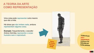 Uma coisa pode representar outra mesmo
que não a imite.
Há obras que não imitam nada, embora
representem alguma coisa.
Exemplo: frequentemente, o escultor
Antony Gormley representa o corpo
humano sem o reproduzir.
A TEORIA DA ARTE
COMO REPRESENTAÇÃO
 