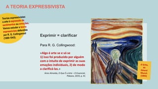 A TEORIA EXPRESSIVISTA
Exprimir = clarificar
Para R. G. Collingwood:
«Algo é arte se e só se
1) isso foi produzido por alguém
com o intuito de exprimir as suas
emoções individuais, 2) de modo
a clarificá-las.»
Aires Almeida, O Que É a Arte – O Essencial,
Plátano, 2019, p. 41
 
