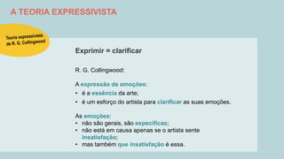 A TEORIA EXPRESSIVISTA
Exprimir = clarificar
R. G. Collingwood:
A expressão de emoções:
• é a essência da arte;
• é um esforço do artista para clarificar as suas emoções.
As emoções:
• não são gerais, são específicas;
• não está em causa apenas se o artista sente
insatisfação;
• mas também que insatisfação é essa.
 