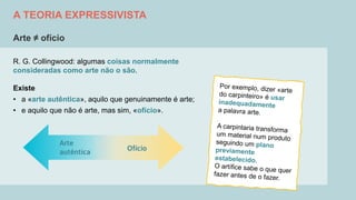 A TEORIA EXPRESSIVISTA
Arte ≠ ofício
R. G. Collingwood: algumas coisas normalmente
consideradas como arte não o são.
Existe
• a «arte autêntica», aquilo que genuinamente é arte;
• e aquilo que não é arte, mas sim, «ofício».
 