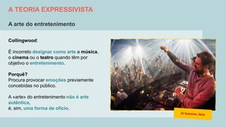 A TEORIA EXPRESSIVISTA
A arte do entretenimento
Collingwood:
É incorreto designar como arte a música,
o cinema ou o teatro quando têm por
objetivo o entretenimento.
Porquê?
Procura provocar emoções previamente
concebidas no público.
A «arte» do entretenimento não é arte
autêntica,
é, sim, uma forma de ofício.
 