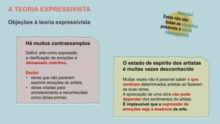 A TEORIA EXPRESSIVISTA
Objeções à teoria expressivista
Muitas vezes não é possível saber o que
sentiram determinados artistas ao fazerem
as suas obras.
A apreciação de uma obra não pode
depender dos sentimentos do artista.
É implausível que a expressão de
emoções seja a essência da arte.
O estado de espírito dos artistas
é muitas vezes desconhecido
Definir arte como expressão
e clarificação de emoções é
demasiado restritivo.
Exclui:
• obras que não parecem
exprimir emoções do artista;
• obras criadas para
entretenimento e reconhecidas
como obras-primas.
Há muitos contraexemplos
 