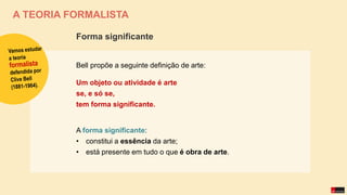 A TEORIA FORMALISTA
Bell propõe a seguinte definição de arte:
Um objeto ou atividade é arte
se, e só se,
tem forma significante.
A forma significante:
• constitui a essência da arte;
• está presente em tudo o que é obra de arte.
Forma significante
 