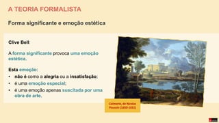 A TEORIA FORMALISTA
Clive Bell:
A forma significante provoca uma emoção
estética.
Esta emoção:
• não é como a alegria ou a insatisfação;
• é uma emoção especial;
• é uma emoção apenas suscitada por uma
obra de arte.
Forma significante e emoção estética
Calmaria, de Nicolas
Poussin (1650-1651)
 