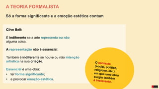 A TEORIA FORMALISTA
Clive Bell:
É indiferente se a arte representa ou não
alguma coisa.
A representação não é essencial.
Também é indiferente se houve ou não intenção
artística na sua criação.
Essencial é uma obra:
• ter forma significante;
• e provocar emoção estética.
Só a forma significante e a emoção estética contam
 