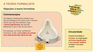 A TEORIA FORMALISTA
Objeções à teoria formalista
A teoria formalista é
circular: as explicações
de forma significante
e de emoção estética
remetem uma para
a outra.
Circularidade
Há objetos considerados artísticos que
não se distinguem de outros (com a mesma
forma) que não são artísticos; logo,
a forma significante não permite
diferenciar o que é arte do que não é.
Por exemplo: se Fonte, de Marchel
Duchamp, é arte, então todos os urinóis
com essa forma são obras de arte.
Contraexemplos
 