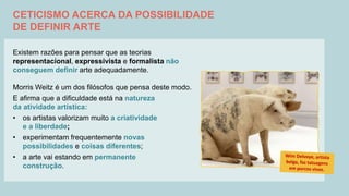 CETICISMO ACERCA DA POSSIBILIDADE
DE DEFINIR ARTE
Existem razões para pensar que as teorias
representacional, expressivista e formalista não
conseguem definir arte adequadamente.
Morris Weitz é um dos filósofos que pensa deste modo.
E afirma que a dificuldade está na natureza
da atividade artística:
• os artistas valorizam muito a criatividade
e a liberdade;
• experimentam frequentemente novas
possibilidades e coisas diferentes;
• a arte vai estando em permanente
construção.
 