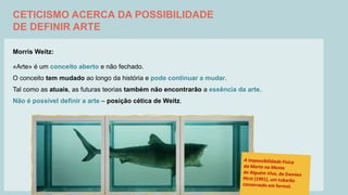 CETICISMO ACERCA DA POSSIBILIDADE
DE DEFINIR ARTE
Morris Weitz:
«Arte» é um conceito aberto e não fechado.
O conceito tem mudado ao longo da história e pode continuar a mudar.
Tal como as atuais, as futuras teorias também não encontrarão a essência da arte.
Não é possível definir a arte – posição cética de Weitz.
 