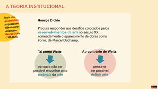 A TEORIA INSTITUCIONAL
George Dickie
Procura responder aos desafios colocados pelos
desenvolvimentos da arte no século XX,
nomeadamente o aparecimento de obras como
Fonte, de Marcel Duchamp.
Tal como Weitz
pensava não ser
possível encontrar uma
essência da arte
pensava
ser possível
definir arte
Ao contrário de Weitz
 