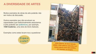 Muitos exemplos de obras de arte poderão não
ser motivo de discussão.
Outros exemplos que não envolvem as
capacidades que tradicionalmente associamos
à arte poderão ser polémicos; por exemplo,
1550 Cadeiras, uma obra de Doris Salcedo.
Exemplos como estes levam-nos a questionar:
A DIVERSIDADE DE ARTES
O que é
a arte?
 