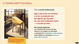Para a teoria institucional,
algo é arte se for um artefacto
e se for considerado arte
por alguém que faz parte
de uma certa instituição social
– o «mundo da arte».
Por outras palavras:
um membro do mundo da arte
atribui a um objeto ou atividade
o estatuto de candidato a apreciação;
esse objeto ou atividade torna-se
uma obra de arte.
A TEORIA INSTITUCIONAL
 