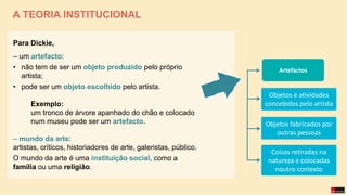 A TEORIA INSTITUCIONAL
Para Dickie,
– um artefacto:
• não tem de ser um objeto produzido pelo próprio
artista;
• pode ser um objeto escolhido pelo artista.
Exemplo:
um tronco de árvore apanhado do chão e colocado
num museu pode ser um artefacto.
– mundo da arte:
artistas, críticos, historiadores de arte, galeristas, público.
O mundo da arte é uma instituição social, como a
família ou uma religião.
Objetos e atividades
concebidos pelo artista
Objetos fabricados por
outras pessoas
Coisas retiradas na
natureza e colocadas
noutro contexto
Artefactos
 