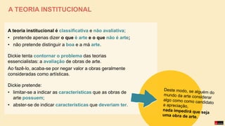 A TEORIA INSTITUCIONAL
A teoria institucional é classificativa e não avaliativa;
• pretende apenas dizer o que é arte e o que não é arte;
• não pretende distinguir a boa e a má arte.
Dickie tenta contornar o problema das teorias
essencialistas: a avaliação de obras de arte.
Ao fazê-lo, acaba-se por negar valor a obras geralmente
consideradas como artísticas.
Dickie pretende:
• limitar-se a indicar as características que as obras de
arte possuem;
• abster-se de indicar características que deveriam ter.
 