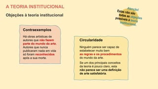 A TEORIA INSTITUCIONAL
Objeções à teoria institucional
Ninguém parece ser capaz de
estabelecer muito bem
as regras e os procedimentos
do mundo da arte.
Se um dos principais conceitos
da teoria é pouco claro, esta
não parece ser uma definição
de arte satisfatória.
Circularidade
Há obras artísticas de
autores que não fazem
parte do mundo da arte.
Autores que nunca
publicaram nada em vida
só foram reconhecidos
após a sua morte.
Contraexemplos
 
