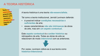 A TEORIA HISTÓRICA
A teoria histórica é uma teoria não-essencialista.
Tal como a teoria institucional, Jerrold Levinson defende:
• é possível indicar condições necessárias e
suficientes da arte;
• essas características não são intrínsecas às obras
de arte, mas sim um aspeto contextual.
Este aspeto contextual é o caráter histórico ou
retrospetivo da arte. Todas as obras de arte se
relacionam de modo intencional com as anteriores.
Por vezes, Levinson refere-se à sua teoria como
histórico-intencional.
 