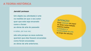 A TEORIA HISTÓRICA
Jerrold Levinson
Um objeto (ou atividade) é arte
na medida em que o seu autor
quer que este seja encarado
como o foram
as obras de arte do passado
e estas, por sua vez,
são arte porque os seus autores
queriam que elas fossem encaradas
como foram encaradas
as obras de arte anteriores.
 