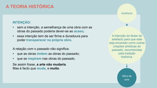A TEORIA HISTÓRICA
INTENÇÃO:
• sem a intenção, a semelhança de uma obra com as
obras do passado poderia dever-se ao acaso;
• essa intenção tem de ser firme e duradoura para
poder transparecer na própria obra.
A relação com o passado não significa:
• que as obras imitem as obras do passado;
• que se inspirem nas obras do passado.
Se assim fosse, a arte não mudaria.
Mas é facto que muda, e muito.
Artefacto
Obra de
arte
A intenção do titular do
artefacto para que este
seja encarado como outras
criações artísticas do
passado, reconhecidas
pela tradição
histórica.
 