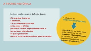 A TEORIA HISTÓRICA
Levinson propõe a seguinte definição de arte:
X é uma obra de arte se,
e apenas se,
X é um objeto acerca do qual
uma pessoa (o artista),
possuindo o direito de propriedade sobre X,
tem ou teve a intenção séria
de que seja encarado
como as obras de arte anteriores foram encaradas.
 