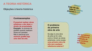 A TEORIA HISTÓRICA
Objeções à teoria histórica
Se algo é uma obra
de arte se for visto
como o foram as obras
anteriores, como surgiu
uma primeira obra de
arte sem qualquer
referência anterior?
O problema
da primeira
obra de arte
É possível realizar obras
artísticas e não deter o
direito de propriedade.
Exemplo: os autores de
graffitis quando realizam
obras em paredes.
Não é plausível que
nenhum graffiti seja
uma obra de arte.
Contraexemplos
 