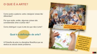 O QUE É A ARTE?
Como pode a palavra «arte» designar coisas tão
diferentes?
Por que razão, então, algumas coisas são
consideradas arte e outras não?
Como distinguir o que é arte do que não é arte?
A Filosofia da arte é a disciplina filosófica que se
dedica ao estudo deste problema.
Qual é a definição de arte?
 