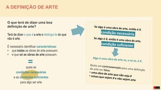 A DEFINIÇÃO DE ARTE
O que terá de dizer uma boa
definição de arte?
Terá de dizer o que é a arte e distingui-la do que
não é arte.
É necessário identificar características:
• que todas as obras de arte possuam;
• e que só as obras de arte possuam.
=
quais as
condições necessárias
e as condições suficientes
para algo ser arte
 