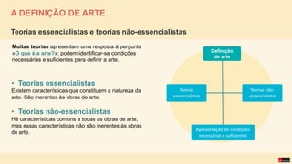 Muitas teorias apresentam uma resposta à pergunta
«O que é a arte?»: podem identificar-se condições
necessárias e suficientes para definir a arte.
Teorias essencialistas e teorias não-essencialistas
• Teorias essencialistas
Existem características que constituem a natureza da
arte. São inerentes às obras de arte.
• Teorias não-essencialistas
Há características comuns a todas as obras de arte,
mas essas características não são inerentes às obras
de arte.
A DEFINIÇÃO DE ARTE
Definição
de arte
Teorias
essencialistas
Teorias não-
-essencialistas
Apresentação de condições
necessárias e suficientes
 