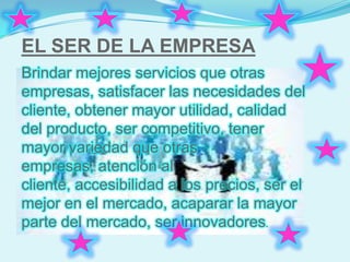 EL SER DE LA EMPRESA
Brindar mejores servicios que otras
empresas, satisfacer las necesidades del
cliente, obtener mayor utilidad, calidad
del producto, ser competitivo, tener
mayor variedad que otras
empresas, atención al
cliente, accesibilidad a los precios, ser el
mejor en el mercado, acaparar la mayor
parte del mercado, ser innovadores.
 