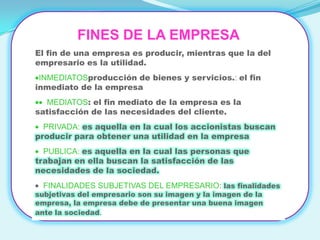 FINES DE LA EMPRESA
El fin de una empresa es producir, mientras que la del
empresario es la utilidad.
 INMEDIATOSproducción de bienes y servicios.: el fin
inmediato de la empresa
  MEDIATOS: el fin mediato de la empresa es la
satisfacción de las necesidades del cliente.
  PRIVADA: es aquella en la cual los accionistas buscan
producir para obtener una utilidad en la empresa
  PUBLICA: es aquella en la cual las personas que
trabajan en ella buscan la satisfacción de las
necesidades de la sociedad.
  FINALIDADES SUBJETIVAS DEL EMPRESARIO: las finalidades
subjetivas del empresario son su imagen y la imagen de la
empresa, la empresa debe de presentar una buena imagen
ante la sociedad.
 