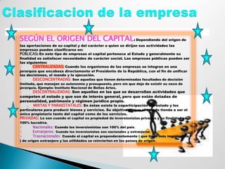 .
    SEGÚN EL ORIGEN DEL CAPITAL: Dependiendo del origen de
    las aportaciones de su capital y del carácter a quien se dirijan sus actividades las
    empresas pueden clasificarse en:
    PÚBLICAS: En este tipo de empresas el capital pertenece al Estado y generalmente su
    finalidad es satisfacer necesidades de carácter social. Las empresas públicas pueden ser
    las siguientes:
    ·       CENTRALIZADAS: Cuando los organismos de las empresas se integran en una
    jerarquía que encabeza directamente el Presidente de la República, con el fin de unificar
    las decisiones, el mando y la ejecución.
    ·       DESCONCENTRADAS: Son aquellas que tienen determinadas facultades de decisión
    limitada, que manejan su autonomía y presupuesto, pero sin que deje de existir su nexo de
    jerarquía. Ejemplo: Instituto Nacional de Bellas Artes.
    ·     DESCENTRALIZADAS: Son aquellas en las que se desarrollan actividades que
    competen al estado y que son de interés general, pero que están dotadas de
    personalidad, patrimonio y régimen jurídico propio.
       . MIXTAS Y PARAESTATALES: En éstas existe la coparticipación del estado y los
    particulares para producir bienes y servicios. Su objetivo es que el estado tienda a ser el
    único propietario tanto del capital como de los servicios.
    PRIVADAS: Lo son cuando el capital es propiedad de inversionistas privados y su finalidad es
    100% lucrativa.
    ·      Nacionales: Cuando los inversionistas son 100% del país.
    ·       Extranjeros: Cuando los inversionistas son nacionales y extranjeros.
    ·       Trasnacionales; Cuando el capital es preponderantemente ( que tiene más importancia
    ) de origen extranjero y las utilidades se reinvierten en los países de origen .
 