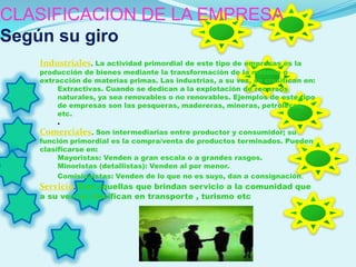 CLASIFICACION DE LA EMPRESA
Según su giro
   Industriales. La actividad primordial de este tipo de empresas es la
   producción de bienes mediante la transformación de la materia o
   extracción de materias primas. Las industrias, a su vez, se clasifican en:
        Extractivas. Cuando se dedican a la explotación de recursos
        naturales, ya sea renovables o no renovables. Ejemplos de este tipo
        de empresas son las pesqueras, madereras, mineras, petroleras,
        etc.
        .
   Comerciales. Son intermediarias entre productor y consumidor; su
   función primordial es la compra/venta de productos terminados. Pueden
   clasificarse en:
        Mayoristas: Venden a gran escala o a grandes rasgos.
        Minoristas (detallistas): Venden al por menor.
        Comisionistas: Venden de lo que no es suyo, dan a consignación.
   Servicio. Son aquellas que brindan servicio a la comunidad que
   a su vez se clasifican en transporte , turismo etc
 