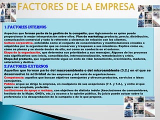 1.FACTORES INTERNOS
Aspectos que forman parte de la gestión de la compañía, que lógicamente es quien puede
proporcionar la mejor interpretación sobre ellos. Plan de marketing: producto, precio, distribución,
comunicación comercial y todo lo referente a sistemas de relación con los clientes.
Cultura corporativa, entendida como el conjunto de conocimientos y manifestaciones creados o
adquiridos por la organización que se conservan y traspasan a sus miembros. Explica cómo es,
cómo se piensa y se siente dentro de ella, así como su conducta en el entorno.
Etapa de la organización, que determina sus prioridades y sus mensajes. Algunos de los procesos
más significativos son: inicio, consolidación, internacionalización, remodelación y crisis.
Etapa del producto, que regularmente sigue un ciclo de vida: lanzamiento, crecimiento, madurez,
saturación y declive.
2.FACTORES EXTERNOS
Aquellos que forman parte del macroambiente o del microambiente (3.2.) en el que se
desenvuelve la actividad de las empresas y del resto de organizaciones.
Competencia: aquellos que buscan objetivos semejantes y ofrecen productos, servicios o ideas
semejantes.
Público al que se dirige la empresa, en cualquiera de sus acepciones (7.1. y 7.2.), y entre el que
quiere ser aceptado, preferido.
Instituciones de apoyo o rechazo, con objetivos de distinta índole (Asociaciones de consumidores,
Instituto de la Mujer, ONG’s, etc.) y acceso a la opinión pública. Su juicio puede actuar sobre la
preferencia o la desaprobación de la campaña o de lo que propone .
 