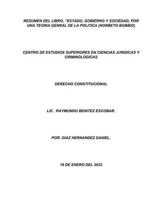 RESUMEN DEL LIBRO, “ESTADO, GOBIERNO Y SOCIEDAD, POR
UNA TEORIA GENRAL DE LA POLITICA (NORBETO BOBBIO)
CENTRO DE ESTUDIOS SUPERIORES EN CIENCIAS JURIDICAS Y
CRIMINOLOGICAS
DERECHO CONSTITUCIONAL
LIC . RAYMUNDO BENITEZ ESCOBAR.
POR: DIAZ HERNANDEZ DANIEL.
19 DE ENERO DEL 2023
 